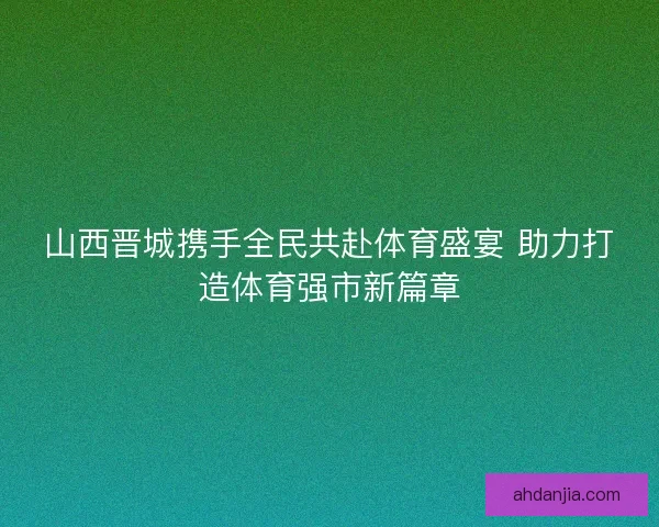 山西晋城携手全民共赴体育盛宴 助力打造体育强市新篇章