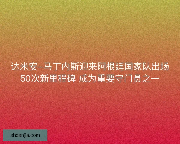 达米安-马丁内斯迎来阿根廷国家队出场50次新里程碑 成为重要守门员之一