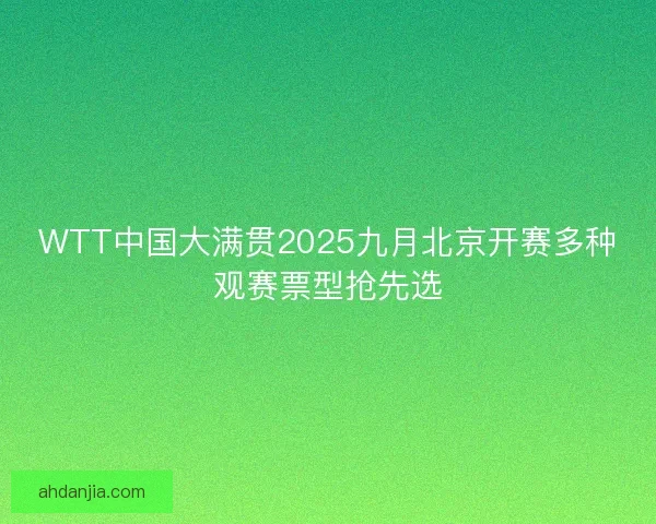 WTT中国大满贯2025九月北京开赛多种观赛票型抢先选