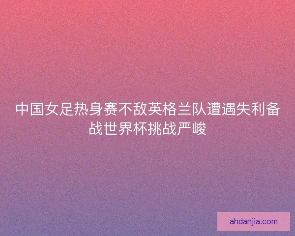 中国女足热身赛不敌英格兰队遭遇失利备战世界杯挑战严峻