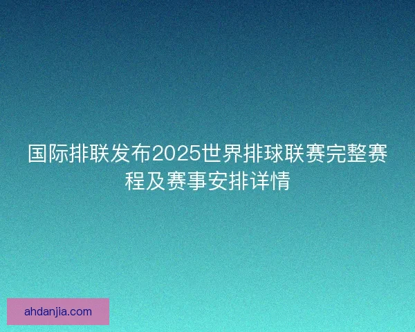 国际排联发布2025世界排球联赛完整赛程及赛事安排详情