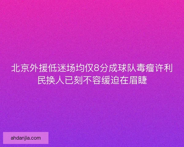 北京外援低迷场均仅8分成球队毒瘤许利民换人已刻不容缓迫在眉睫