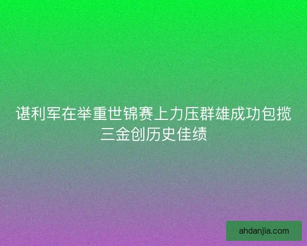 谌利军在举重世锦赛上力压群雄成功包揽三金创历史佳绩