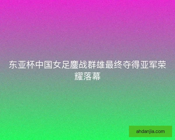 东亚杯中国女足鏖战群雄最终夺得亚军荣耀落幕