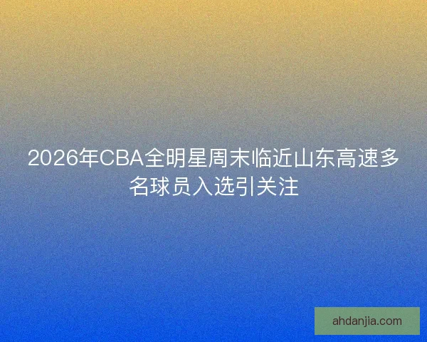 2026年CBA全明星周末临近山东高速多名球员入选引关注