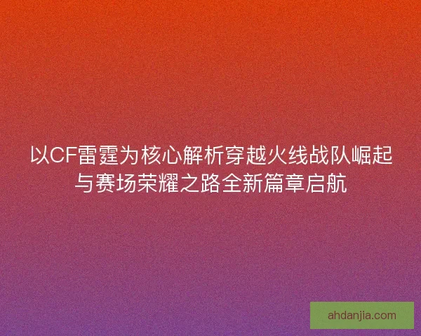 以CF雷霆为核心解析穿越火线战队崛起与赛场荣耀之路全新篇章启航