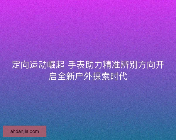 定向运动崛起 手表助力精准辨别方向开启全新户外探索时代