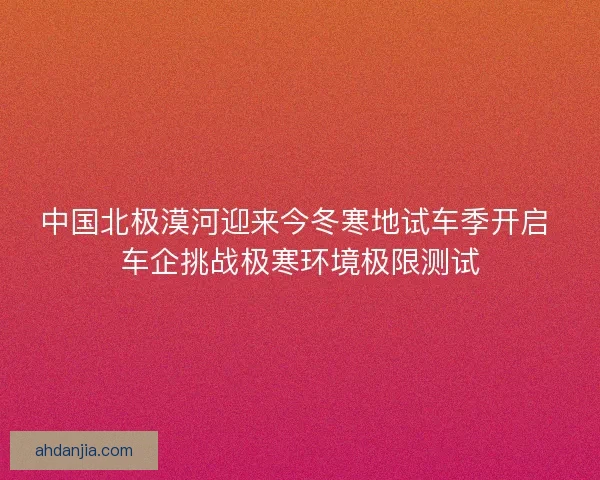 中国北极漠河迎来今冬寒地试车季开启 车企挑战极寒环境极限测试