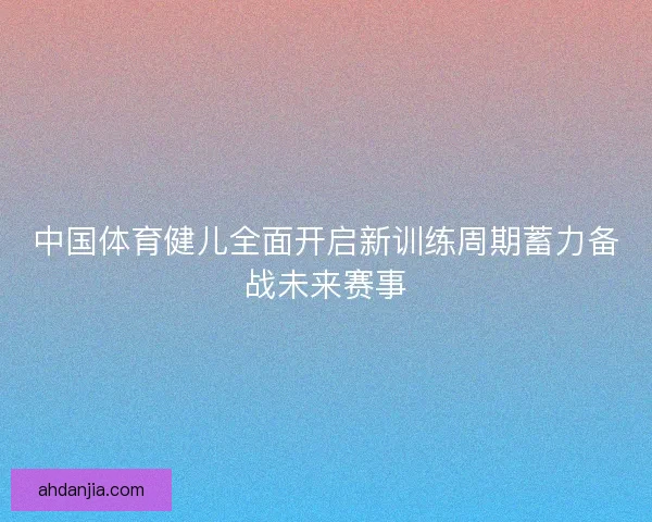 中国体育健儿全面开启新训练周期蓄力备战未来赛事